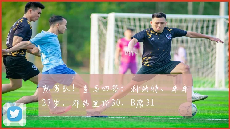 熟男队！皇马四签：科纳特、库库27岁，邓弗里斯30，B席31